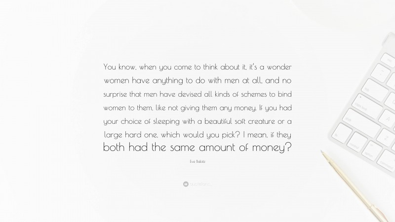 Eve Babitz Quote: “You know, when you come to think about it, it’s a wonder women have anything to do with men at all, and no surprise that men have devised all kinds of schemes to bind women to them, like not giving them any money. If you had your choice of sleeping with a beautiful soft creature or a large hard one, which would you pick? I mean, if they both had the same amount of money?”