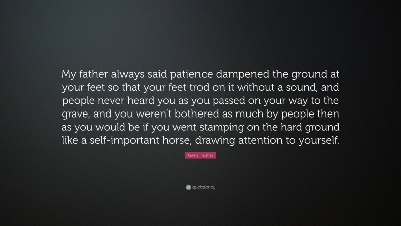 Gwyn Thomas Quote: “My father always said patience dampened the ground at your feet so that your feet trod on it without a sound, and people never heard you as you passed on your way to the grave, and you weren’t bothered as much by people then as you would be if you went stamping on the hard ground like a self-important horse, drawing attention to yourself.”