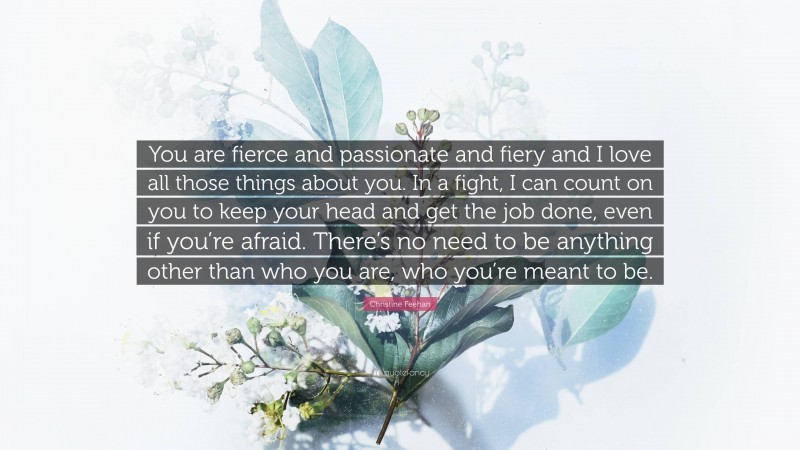 Christine Feehan Quote: “You are fierce and passionate and fiery and I love all those things about you. In a fight, I can count on you to keep your head and get the job done, even if you’re afraid. There’s no need to be anything other than who you are, who you’re meant to be.”