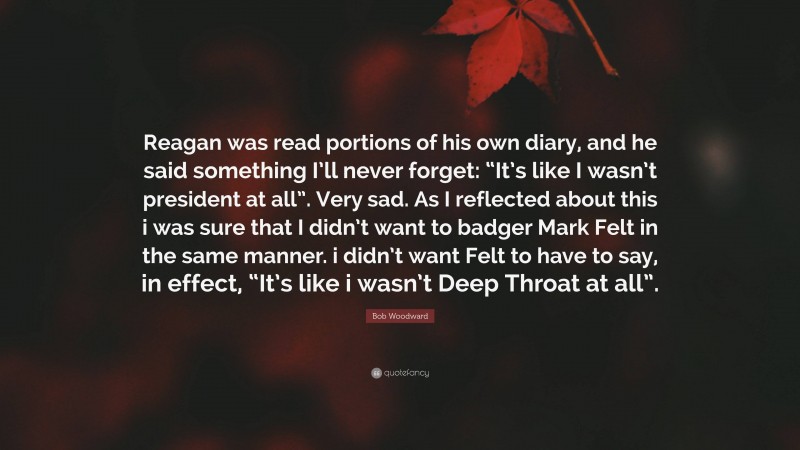 Bob Woodward Quote: “Reagan was read portions of his own diary, and he said something I’ll never forget: “It’s like I wasn’t president at all”. Very sad. As I reflected about this i was sure that I didn’t want to badger Mark Felt in the same manner. i didn’t want Felt to have to say, in effect, “It’s like i wasn’t Deep Throat at all”.”