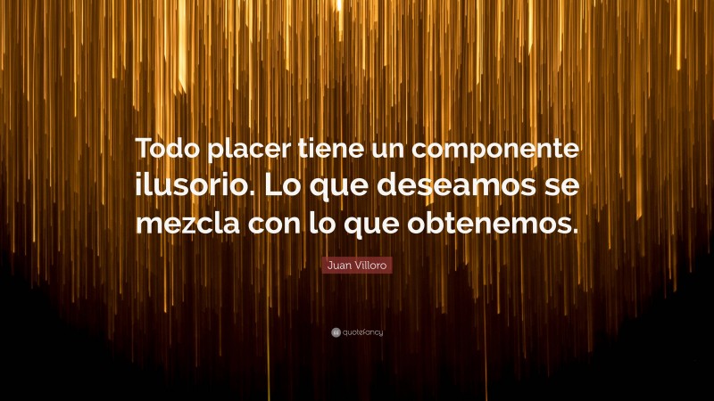 Juan Villoro Quote: “Todo placer tiene un componente ilusorio. Lo que deseamos se mezcla con lo que obtenemos.”