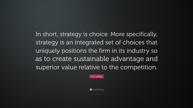 A.G. Lafley Quote: “In short, strategy is choice. More specifically, strategy is an integrated set of choices that uniquely positions the firm in its industry so as to create sustainable advantage and superior value relative to the competition.”
