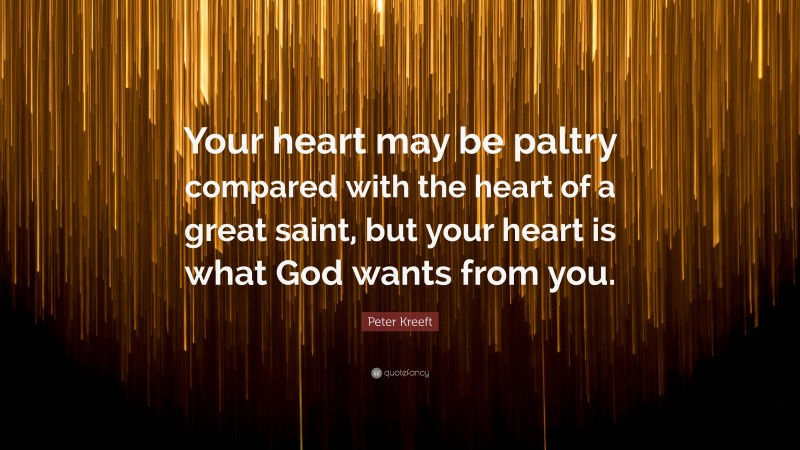 Peter Kreeft Quote: “Your heart may be paltry compared with the heart of a great saint, but your heart is what God wants from you.”