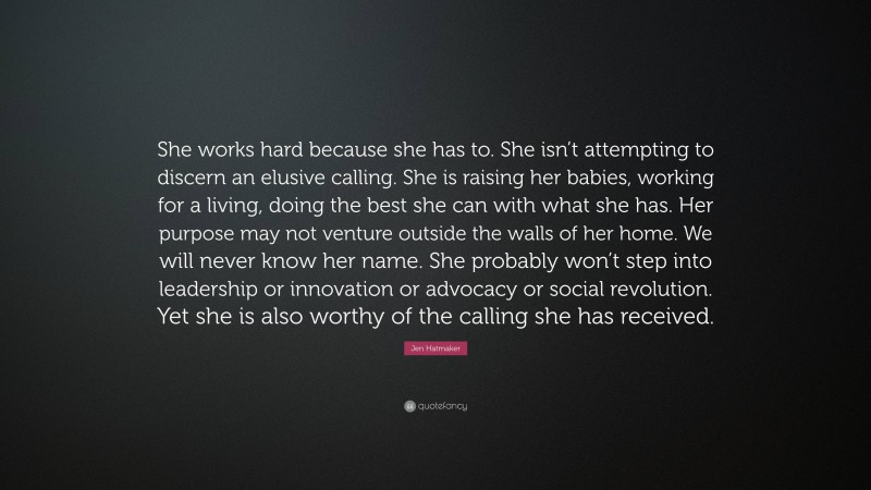 Jen Hatmaker Quote: “She works hard because she has to. She isn’t attempting to discern an elusive calling. She is raising her babies, working for a living, doing the best she can with what she has. Her purpose may not venture outside the walls of her home. We will never know her name. She probably won’t step into leadership or innovation or advocacy or social revolution. Yet she is also worthy of the calling she has received.”