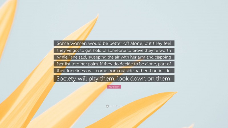 May Sarton Quote: “Some women would be better off alone, but they feel they’ve got to get hold of someone to prove they’re worth while,” she said, sweeping the air with her arm and clapping her fist into her palm. If they do decide to be alone, part of their loneliness will come from outside, rather than inside. Society will pity them, look down on them.”