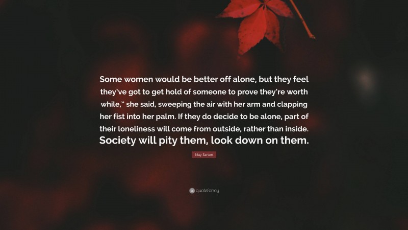 May Sarton Quote: “Some women would be better off alone, but they feel they’ve got to get hold of someone to prove they’re worth while,” she said, sweeping the air with her arm and clapping her fist into her palm. If they do decide to be alone, part of their loneliness will come from outside, rather than inside. Society will pity them, look down on them.”