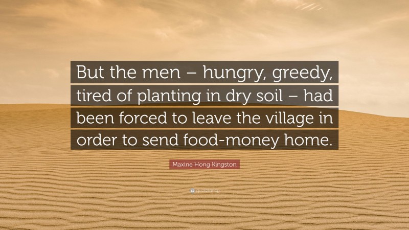 Maxine Hong Kingston Quote: “But the men – hungry, greedy, tired of planting in dry soil – had been forced to leave the village in order to send food-money home.”