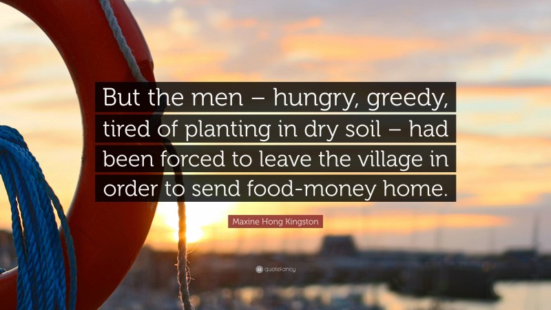 Maxine Hong Kingston Quote: “But the men – hungry, greedy, tired of planting in dry soil – had been forced to leave the village in order to send food-money home.”