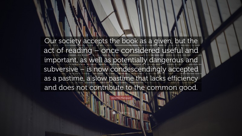 Alberto Manguel Quote: “Our society accepts the book as a given, but the act of reading – once considered useful and important, as well as potentially dangerous and subversive – is now condescendingly accepted as a pastime, a slow pastime that lacks efficiency and does not contribute to the common good.”
