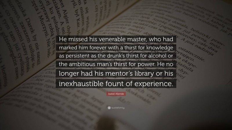 Isabel Allende Quote: “He missed his venerable master, who had marked him forever with a thirst for knowledge as persistent as the drunk’s thirst for alcohol or the ambitious man’s thirst for power. He no longer had his mentor’s library or his inexhaustible fount of experience.”
