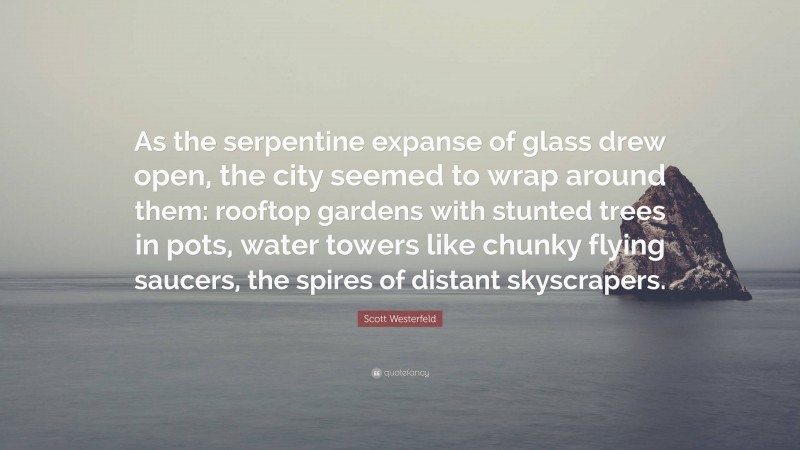 Scott Westerfeld Quote: “As the serpentine expanse of glass drew open, the city seemed to wrap around them: rooftop gardens with stunted trees in pots, water towers like chunky flying saucers, the spires of distant skyscrapers.”