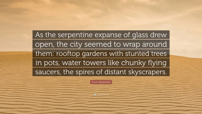 Scott Westerfeld Quote: “As the serpentine expanse of glass drew open, the city seemed to wrap around them: rooftop gardens with stunted trees in pots, water towers like chunky flying saucers, the spires of distant skyscrapers.”