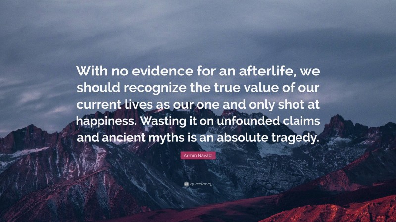 Armin Navabi Quote: “With no evidence for an afterlife, we should recognize the true value of our current lives as our one and only shot at happiness. Wasting it on unfounded claims and ancient myths is an absolute tragedy.”