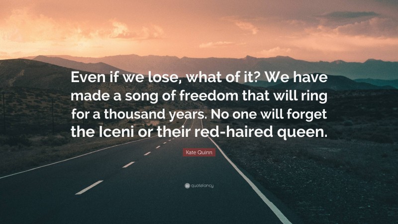 Kate Quinn Quote: “Even if we lose, what of it? We have made a song of freedom that will ring for a thousand years. No one will forget the Iceni or their red-haired queen.”