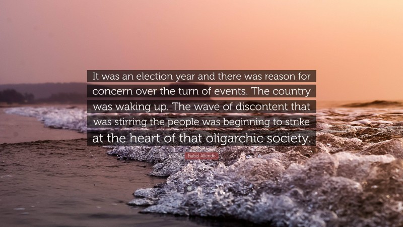 Isabel Allende Quote: “It was an election year and there was reason for concern over the turn of events. The country was waking up. The wave of discontent that was stirring the people was beginning to strike at the heart of that oligarchic society.”