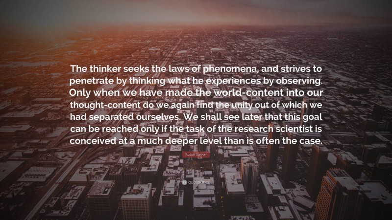 Rudolf Steiner Quote: “The thinker seeks the laws of phenomena, and strives to penetrate by thinking what he experiences by observing. Only when we have made the world-content into our thought-content do we again find the unity out of which we had separated ourselves. We shall see later that this goal can be reached only if the task of the research scientist is conceived at a much deeper level than is often the case.”