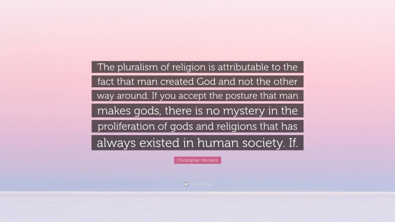 Christopher Hitchens Quote: “The pluralism of religion is attributable to the fact that man created God and not the other way around. If you accept the posture that man makes gods, there is no mystery in the proliferation of gods and religions that has always existed in human society. If.”