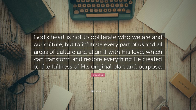Shawn Bolz Quote: “God’s heart is not to obliterate who we are and our culture, but to infiltrate every part of us and all areas of culture and align it with His love, which can transform and restore everything He created to the fullness of His original plan and purpose.”