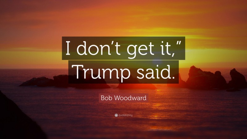 Bob Woodward Quote: “I don’t get it,” Trump said.”
