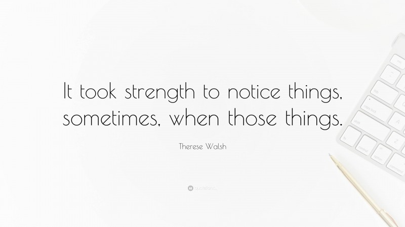 Therese Walsh Quote: “It took strength to notice things, sometimes, when those things.”