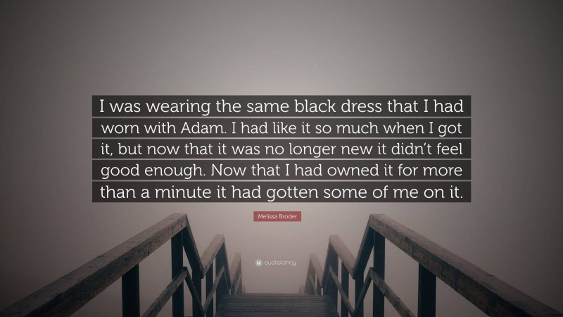 Melissa Broder Quote: “I was wearing the same black dress that I had worn with Adam. I had like it so much when I got it, but now that it was no longer new it didn’t feel good enough. Now that I had owned it for more than a minute it had gotten some of me on it.”