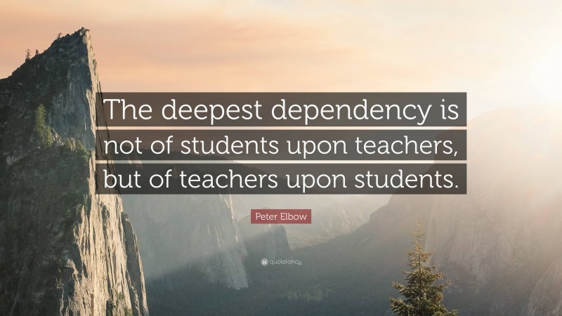 Peter Elbow Quote: “The deepest dependency is not of students upon teachers, but of teachers upon students.”