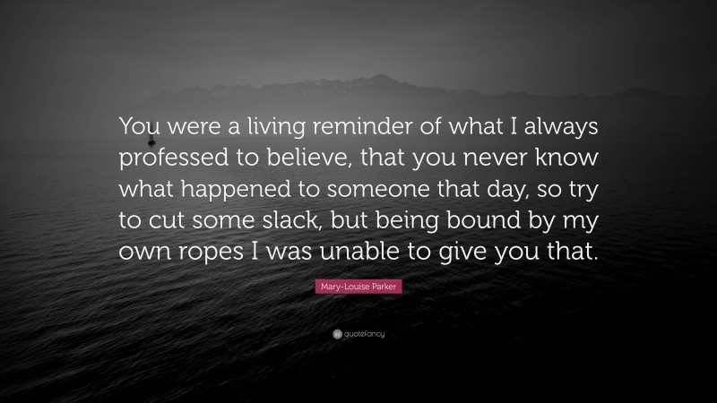Mary-Louise Parker Quote: “You were a living reminder of what I always professed to believe, that you never know what happened to someone that day, so try to cut some slack, but being bound by my own ropes I was unable to give you that.”