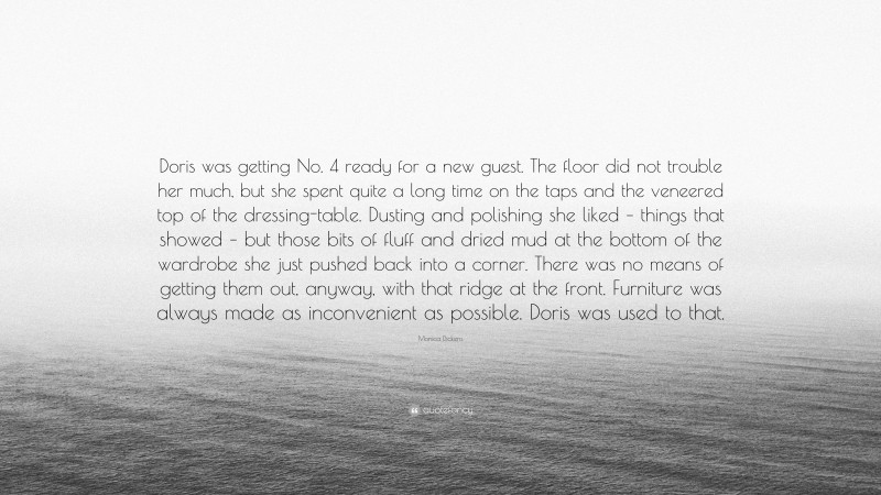 Monica Dickens Quote: “Doris was getting No. 4 ready for a new guest. The floor did not trouble her much, but she spent quite a long time on the taps and the veneered top of the dressing-table. Dusting and polishing she liked – things that showed – but those bits of fluff and dried mud at the bottom of the wardrobe she just pushed back into a corner. There was no means of getting them out, anyway, with that ridge at the front. Furniture was always made as inconvenient as possible. Doris was used to that.”