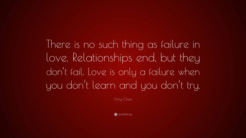 Amy Chan Quote: “There is no such thing as failure in love. Relationships end, but they don’t fail. Love is only a failure when you don’t learn and you don’t try.”