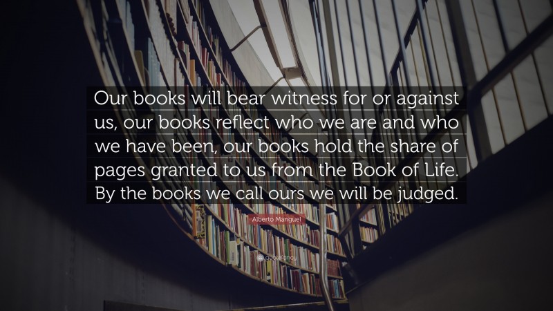 Alberto Manguel Quote: “Our books will bear witness for or against us, our books reflect who we are and who we have been, our books hold the share of pages granted to us from the Book of Life. By the books we call ours we will be judged.”