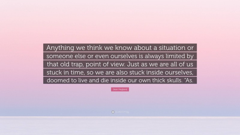 Jean Hegland Quote: “Anything we think we know about a situation or someone else or even ourselves is always limited by that old trap, point of view. Just as we are all of us stuck in time, so we are also stuck inside ourselves, doomed to live and die inside our own thick skulls. “As.”