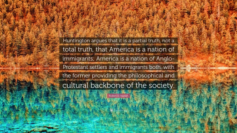 Robert D. Kaplan Quote: “Huntington argues that it is a partial truth, not a total truth, that America is a nation of immigrants; America is a nation of Anglo-Protestant settlers and immigrants both, with the former providing the philosophical and cultural backbone of the society.”