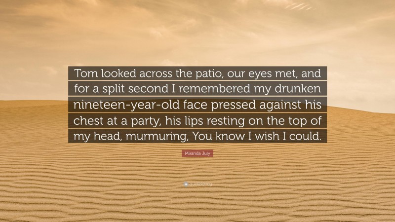 Miranda July Quote: “Tom looked across the patio, our eyes met, and for a split second I remembered my drunken nineteen-year-old face pressed against his chest at a party, his lips resting on the top of my head, murmuring, You know I wish I could.”