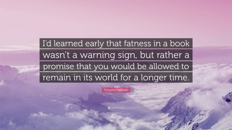 Timothy Hallinan Quote: “I’d learned early that fatness in a book wasn’t a warning sign, but rather a promise that you would be allowed to remain in its world for a longer time.”