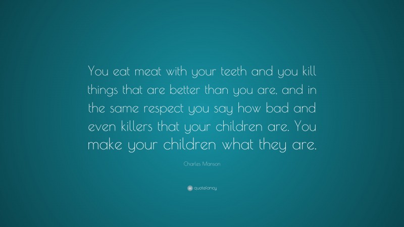 Charles Manson Quote: “You eat meat with your teeth and you kill things that are better than you are, and in the same respect you say how bad and even killers that your children are. You make your children what they are.”