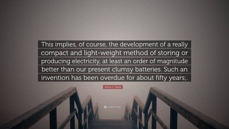 Arthur C. Clarke Quote: “This implies, of course, the development of a really compact and light-weight method of storing or producing electricity, at least an order of magnitude better than our present clumsy batteries. Such an invention has been overdue for about fifty years;.”