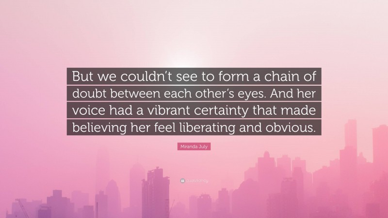 Miranda July Quote: “But we couldn’t see to form a chain of doubt between each other’s eyes. And her voice had a vibrant certainty that made believing her feel liberating and obvious.”