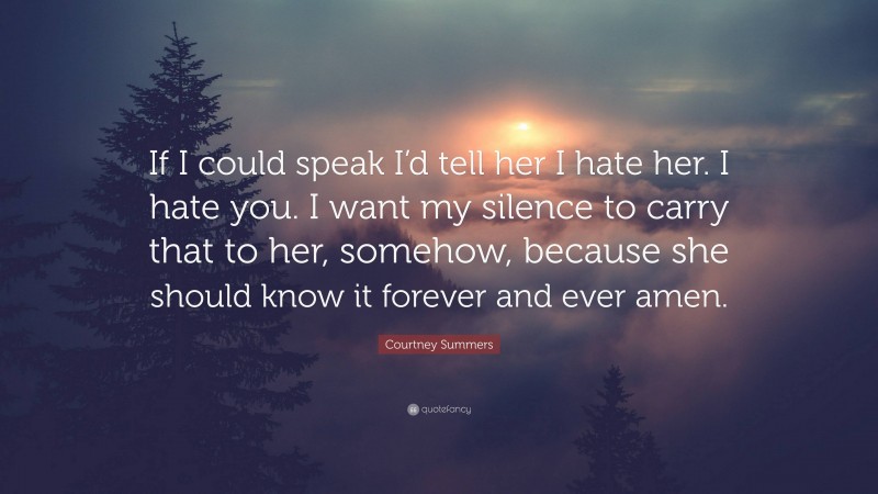 Courtney Summers Quote: “If I could speak I’d tell her I hate her. I hate you. I want my silence to carry that to her, somehow, because she should know it forever and ever amen.”