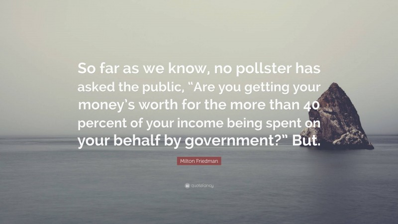 Milton Friedman Quote: “So far as we know, no pollster has asked the public, “Are you getting your money’s worth for the more than 40 percent of your income being spent on your behalf by government?” But.”