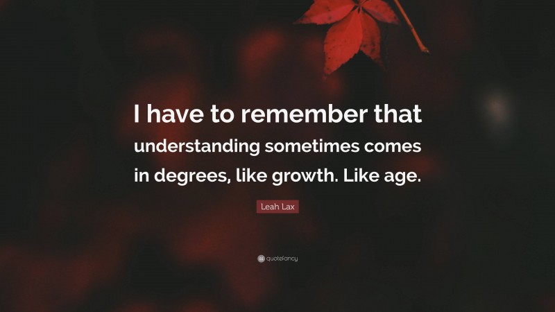 Leah Lax Quote: “I have to remember that understanding sometimes comes in degrees, like growth. Like age.”