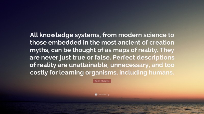 David Christian Quote: “All knowledge systems, from modern science to those embedded in the most ancient of creation myths, can be thought of as maps of reality. They are never just true or false. Perfect descriptions of reality are unattainable, unnecessary, and too costly for learning organisms, including humans.”