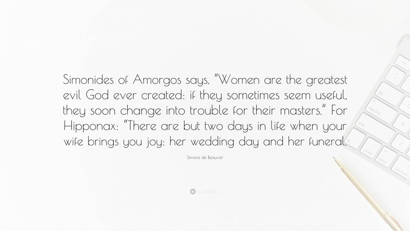 Simone de Beauvoir Quote: “Simonides of Amorgos says, “Women are the greatest evil God ever created: if they sometimes seem useful, they soon change into trouble for their masters.” For Hipponax: “There are but two days in life when your wife brings you joy: her wedding day and her funeral.”
