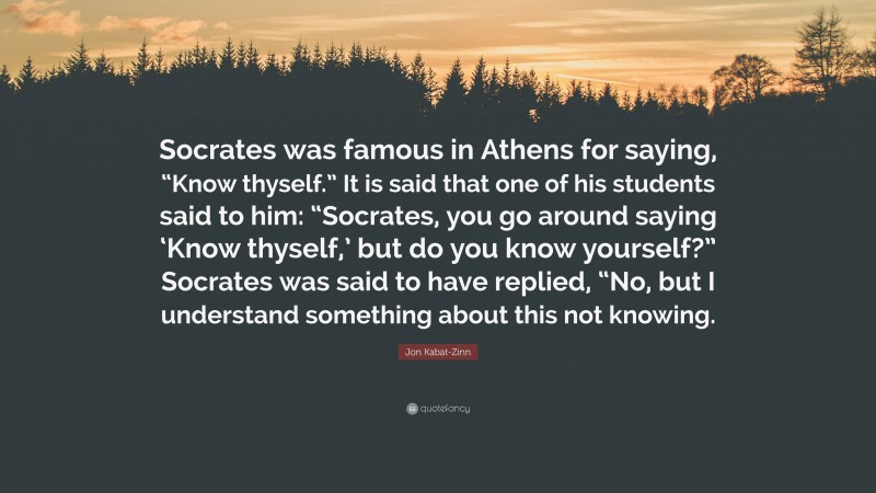 Jon Kabat-Zinn Quote: “Socrates was famous in Athens for saying, “Know thyself.” It is said that one of his students said to him: “Socrates, you go around saying ‘Know thyself,’ but do you know yourself?” Socrates was said to have replied, “No, but I understand something about this not knowing.”