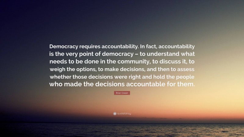 Brian Grazer Quote: “Democracy requires accountability. In fact, accountability is the very point of democracy – to understand what needs to be done in the community, to discuss it, to weigh the options, to make decisions, and then to assess whether those decisions were right and hold the people who made the decisions accountable for them.”