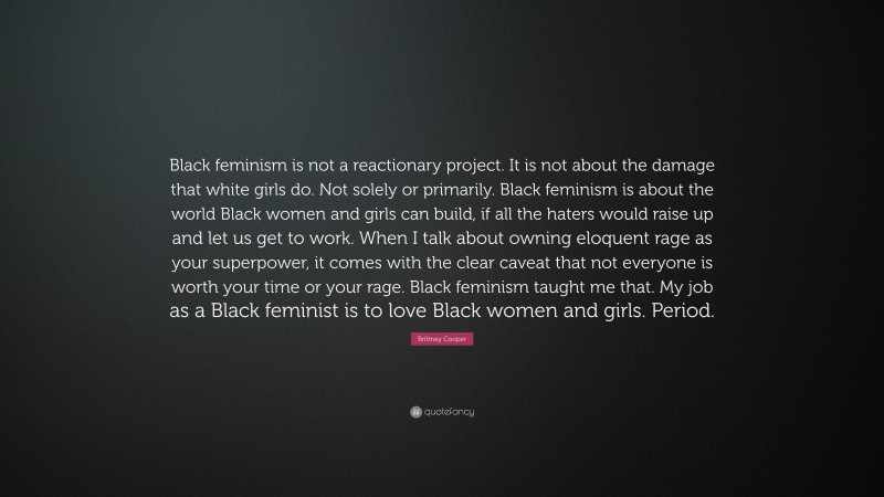 Brittney Cooper Quote: “Black feminism is not a reactionary project. It is not about the damage that white girls do. Not solely or primarily. Black feminism is about the world Black women and girls can build, if all the haters would raise up and let us get to work. When I talk about owning eloquent rage as your superpower, it comes with the clear caveat that not everyone is worth your time or your rage. Black feminism taught me that. My job as a Black feminist is to love Black women and girls. Period.”