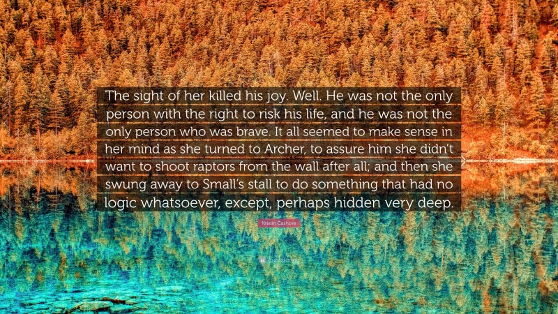 Kristin Cashore Quote: “The sight of her killed his joy. Well. He was not the only person with the right to risk his life, and he was not the only person who was brave. It all seemed to make sense in her mind as she turned to Archer, to assure him she didn’t want to shoot raptors from the wall after all; and then she swung away to Small’s stall to do something that had no logic whatsoever, except, perhaps hidden very deep.”