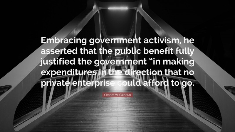 Charles W. Calhoun Quote: “Embracing government activism, he asserted that the public benefit fully justified the government “in making expenditures in the direction that no private enterprise could afford to go.”