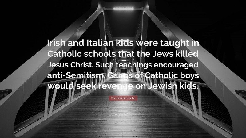 The Boston Globe Quote: “Irish and Italian kids were taught in Catholic schools that the Jews killed Jesus Christ. Such teachings encouraged anti-Semitism. Gangs of Catholic boys would seek revenge on Jewish kids.”