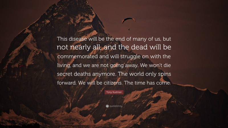 Tony Kushner Quote: “This disease will be the end of many of us, but not nearly all, and the dead will be commemorated and will struggle on with the living, and we are not going away. We won’t die secret deaths anymore. The world only spins forward. We will be citizens. The time has come.”