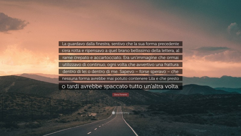 Elena Ferrante Quote: “La guardavo dalla finestra, sentivo che la sua forma precedente s’era rotta e ripensavo a quel brano bellissimo della lettera, al rame crepato e accartocciato. Era un’immagine che ormai utilizzavo di continuo, ogni volta che avvertivo una frattura dentro di lei o dentro di me. Sapevo – forse speravo – che nessuna forma avrebbe mai potuto contenere Lila e che presto o tardi avrebbe spaccato tutto un’altra volta.”